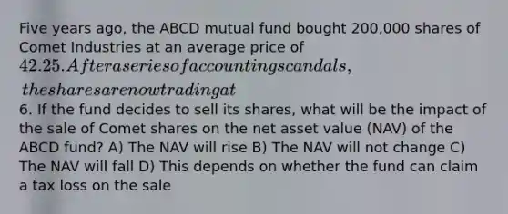 Five years ago, the ABCD mutual fund bought 200,000 shares of Comet Industries at an average price of 42.25. After a series of accounting scandals, the shares are now trading at6. If the fund decides to sell its shares, what will be the impact of the sale of Comet shares on the net asset value (NAV) of the ABCD fund? A) The NAV will rise B) The NAV will not change C) The NAV will fall D) This depends on whether the fund can claim a tax loss on the sale