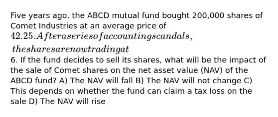 Five years ago, the ABCD mutual fund bought 200,000 shares of Comet Industries at an average price of 42.25. After a series of accounting scandals, the shares are now trading at6. If the fund decides to sell its shares, what will be the impact of the sale of Comet shares on the net asset value (NAV) of the ABCD fund? A) The NAV will fall B) The NAV will not change C) This depends on whether the fund can claim a tax loss on the sale D) The NAV will rise