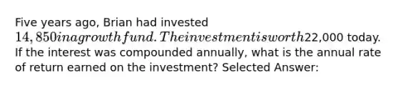 Five years ago, Brian had invested 14,850 in a growth fund. The investment is worth22,000 today. If the interest was compounded annually, what is the annual rate of return earned on the investment? Selected Answer: