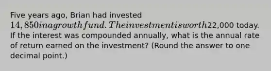 Five years ago, Brian had invested 14,850 in a growth fund. The investment is worth22,000 today. If the interest was compounded annually, what is the annual rate of return earned on the investment? (Round the answer to one decimal point.)