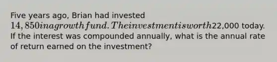 ​Five years ago, Brian had invested 14,850 in a growth fund. The investment is worth22,000 today. If the interest was compounded annually, what is the annual rate of return earned on the investment?