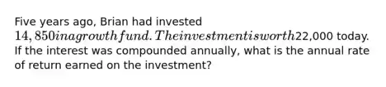 Five years ago, Brian had invested 14,850 in a growth fund. The investment is worth22,000 today. If the interest was compounded annually, what is the annual rate of return earned on the investment?