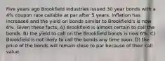 Five years ago Brookfield Industries issued 30 year bonds with a 4% coupon rate callable at par after 5 years. Inflation has increased and the yield on bonds similar to Brookfield's is now 6%. Given these facts, A) Brookfield is almost certain to call the bonds. B) the yield to call on the Brookfield bonds is now 6%. C) Brookfield is not likely to call the bonds any time soon. D) the price of the bonds will remain close to par because of their call value.