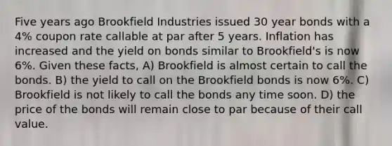 Five years ago Brookfield Industries issued 30 year bonds with a 4% coupon rate callable at par after 5 years. Inflation has increased and the yield on bonds similar to Brookfield's is now 6%. Given these facts, A) Brookfield is almost certain to call the bonds. B) the yield to call on the Brookfield bonds is now 6%. C) Brookfield is not likely to call the bonds any time soon. D) the price of the bonds will remain close to par because of their call value.