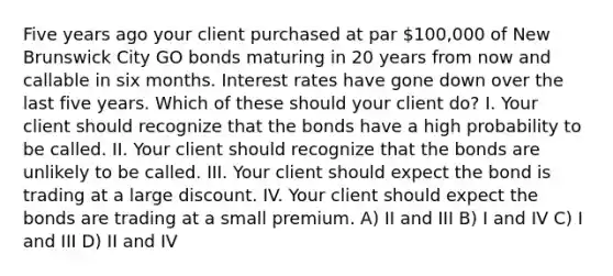 Five years ago your client purchased at par 100,000 of New Brunswick City GO bonds maturing in 20 years from now and callable in six months. Interest rates have gone down over the last five years. Which of these should your client do? I. Your client should recognize that the bonds have a high probability to be called. II. Your client should recognize that the bonds are unlikely to be called. III. Your client should expect the bond is trading at a large discount. IV. Your client should expect the bonds are trading at a small premium. A) II and III B) I and IV C) I and III D) II and IV