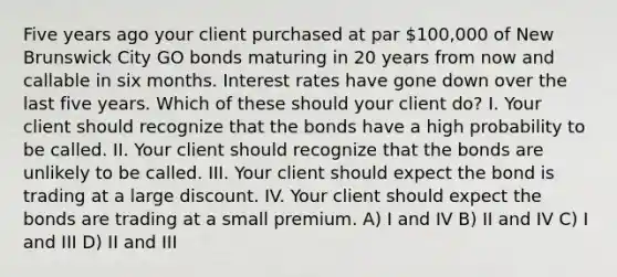 Five years ago your client purchased at par 100,000 of New Brunswick City GO bonds maturing in 20 years from now and callable in six months. Interest rates have gone down over the last five years. Which of these should your client do? I. Your client should recognize that the bonds have a high probability to be called. II. Your client should recognize that the bonds are unlikely to be called. III. Your client should expect the bond is trading at a large discount. IV. Your client should expect the bonds are trading at a small premium. A) I and IV B) II and IV C) I and III D) II and III