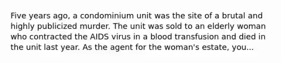 Five years ago, a condominium unit was the site of a brutal and highly publicized murder. The unit was sold to an elderly woman who contracted the AIDS virus in a blood transfusion and died in the unit last year. As the agent for the woman's estate, you...