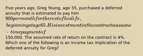 Five years ago, Greg Young, age 55, purchased a deferred annuity that is estimated to pay him 900 per month for the rest of his life, beginning at age 65. His investment in the contract was a one-time payment of150,000. The assumed rate of return on the contract is 4%. Which one of the following is an income tax implication of the deferred annuity for Greg?