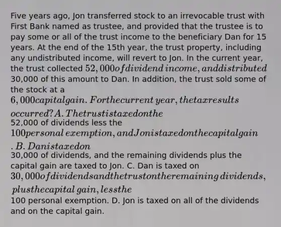 Five years​ ago, Jon transferred stock to an irrevocable trust with First Bank named as​ trustee, and provided that the trustee is to pay some or all of the trust income to the beneficiary Dan for 15 years. At the end of the 15th​ year, the trust​ property, including any undistributed​ income, will revert to Jon. In the current​ year, the trust collected​ 52,000 of dividend​ income, and distributed​30,000 of this amount to Dan. In​ addition, the trust sold some of the stock at a​ 6,000 capital gain. For the current​ year, the tax results​ occurred? A. The trust is taxed on the​52,000 of dividends less the​ 100 personal​ exemption, and Jon is taxed on the capital gain. B. Dan is taxed on​30,000 of​ dividends, and the remaining dividends plus the capital gain are taxed to Jon. C. Dan is taxed on​ 30,000 of dividends and the trust on the remaining​ dividends, plus the capital​ gain, less the​100 personal exemption. D. Jon is taxed on all of the dividends and on the capital gain.