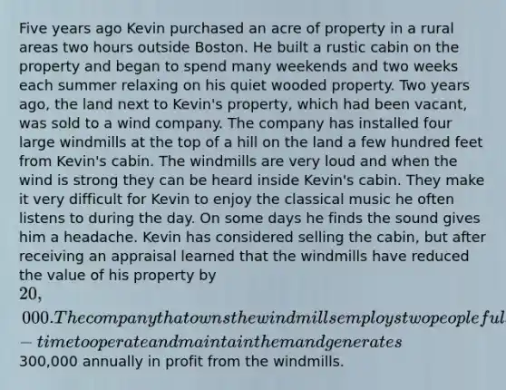 Five years ago Kevin purchased an acre of property in a rural areas two hours outside Boston. He built a rustic cabin on the property and began to spend many weekends and two weeks each summer relaxing on his quiet wooded property. Two years ago, the land next to Kevin's property, which had been vacant, was sold to a wind company. The company has installed four large windmills at the top of a hill on the land a few hundred feet from Kevin's cabin. The windmills are very loud and when the wind is strong they can be heard inside Kevin's cabin. They make it very difficult for Kevin to enjoy the classical music he often listens to during the day. On some days he finds the sound gives him a headache. Kevin has considered selling the cabin, but after receiving an appraisal learned that the windmills have reduced the value of his property by 20,000. The company that owns the windmills employs two people full-time to operate and maintain them and generates300,000 annually in profit from the windmills.