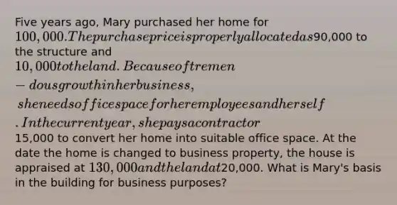 Five years ago, Mary purchased her home for 100,000. The purchase price is properly allocated as90,000 to the structure and 10,000 to the land. Because of tremen-dous growth in her business, she needs office space for her employees and herself. In the current year, she pays a contractor15,000 to convert her home into suitable office space. At the date the home is changed to business property, the house is appraised at 130,000 and the land at20,000. What is Mary's basis in the building for business purposes?