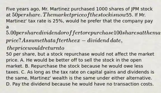 Five years​ ago, Mr. Martinez purchased 1000 shares of JPM stock at​ 50 per share. The market price of the stock is now​55. If Mr.​ Martinez' tax rate is​ 25%, would he prefer that the company pay a​ 5.00 per share dividend or offer to repurchase 100 shares at the market​ price? Assume that after the ex−dividend ​date, the price would return to​50 per​ share, but a stock repurchase would not affect the market price. A. He would be better off to sell the stock in the open market. B. Repurchase the stock because he would owe less taxes. C. As long as the tax rate on capital gains and dividends is the​ same, Martinez' wealth is the same under either alternative. D. Pay the dividend because he would have no transaction costs.