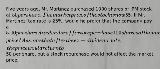 Five years​ ago, Mr. Martinez purchased 1000 shares of JPM stock at​ 50 per share. The market price of the stock is now​55. If Mr.​ Martinez' tax rate is​ 25%, would he prefer that the company pay a​ 5.00 per share dividend or offer to repurchase 100 shares at the market​ price? Assume that after the ex−dividend ​date, the price would return to​50 per​ share, but a stock repurchase would not affect the market price.