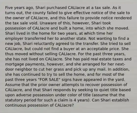 Five years ago, Shari purchased CALIacre at a tax sale. As it turns out, the county failed to give effective notice of the sale to the owner of CALIacre, and this failure to provide notice rendered the tax sale void. Unaware of this, however, Shari took possession of CALIacre and built a home, into which she moved. Shari lived in the home for two years, at which time her employer transferred her to another state. Not wanting to find a new job, Shari reluctantly agreed to the transfer. She tried to sell CALIacre, but could not find a buyer at an acceptable price. She thus moved without selling CALIacre. For the past three years, she has not lived on CALIacre. She has paid real estate taxes and mortgage payments, however, and she arranged for her next-door neighbor to cut her grass and pick up any mail. In addition, she has continued to try to sell the home, and for most of the past three years "FOR SALE" signs have appeared in the yard. Assume that the prior owner attempts to recover possession of CALIacre, and that Shari responds by seeking to quiet title based upon adverse possession under color of title (assume that the statutory period for such a claim is 4 years). Can Shari establish continuous possession of CALIacre?