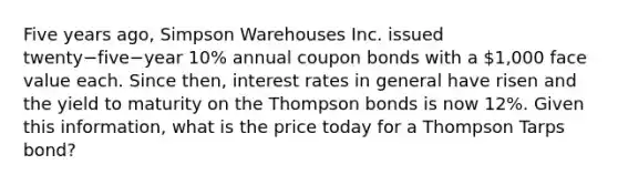 Five years​ ago, Simpson Warehouses Inc. issued twenty−five−year 10% annual coupon bonds with a​ 1,000 face value each. Since​ then, interest rates in general have risen and the yield to maturity on the Thompson bonds is now​ 12%. Given this​ information, what is the price today for a Thompson Tarps​ bond?