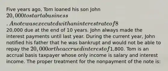 Five years ago, Tom loaned his son John 20,000 to start a business. A note was executed with an interest rate of 8%, which is the Federal rate. The note required monthly payments of the interest with the20,000 due at the end of 10 years. John always made the interest payments until last year. During the current year, John notified his father that he was bankrupt and would not be able to repay the 20,000 or the accrued interest of1,800. Tom is an accrual basis taxpayer whose only income is salary and interest income. The proper treatment for the nonpayment of the note is: