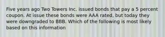 Five years ago Two Towers Inc. issued bonds that pay a 5 percent coupon. At issue these bonds were AAA rated, but today they were downgraded to BBB. Which of the following is most likely based on this information