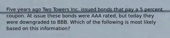 Five years ago Two Towers Inc. issued bonds that pay a 5 percent coupon. At issue these bonds were AAA rated, but today they were downgraded to BBB. Which of the following is most likely based on this information?