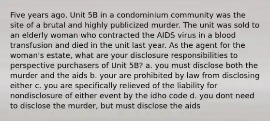 Five years ago, Unit 5B in a condominium community was the site of a brutal and highly publicized murder. The unit was sold to an elderly woman who contracted the AIDS virus in a blood transfusion and died in the unit last year. As the agent for the woman's estate, what are your disclosure responsibilities to perspective purchasers of Unit 5B? a. you must disclose both the murder and the aids b. your are prohibited by law from disclosing either c. you are specifically relieved of the liability for nondisclosure of either event by the idho code d. you dont need to disclose the murder, but must disclose the aids