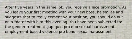 After five years in the same job, you receive a nice promotion. As you leave your first meeting with your new boss, he smiles and suggests that to really cement your position, you should go out on a "date" with him this evening. You have been subjected to: the gender treatment gap quid pro quo sexual harassment employment-based violence pro bono sexual harassment