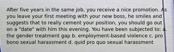 After five years in the same job, you receive a nice promotion. As you leave your first meeting with your new boss, he smiles and suggests that to really cement your position, you should go out on a "date" with him this evening. You have been subjected to: a. the gender treatment gap b. employment-based violence c. pro bono sexual harassment d. quid pro quo sexual harassment