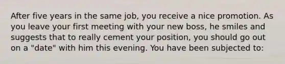 After five years in the same job, you receive a nice promotion. As you leave your first meeting with your new boss, he smiles and suggests that to really cement your position, you should go out on a "date" with him this evening. You have been subjected to: