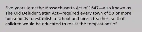 Five years later the Massachusetts Act of 1647—also known as The Old Deluder Satan Act—required every town of 50 or more households to establish a school and hire a teacher, so that children would be educated to resist the temptations of