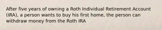 After five years of owning a Roth Individual Retirement Account (IRA), a person wants to buy his first home, the person can withdraw money from the Roth IRA