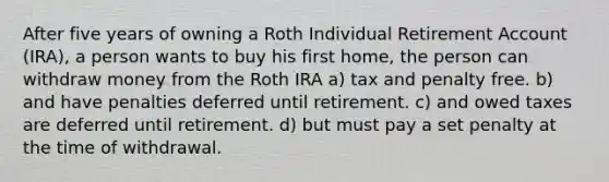 After five years of owning a Roth Individual Retirement Account (IRA), a person wants to buy his first home, the person can withdraw money from the Roth IRA a) tax and penalty free. b) and have penalties deferred until retirement. c) and owed taxes are deferred until retirement. d) but must pay a set penalty at the time of withdrawal.