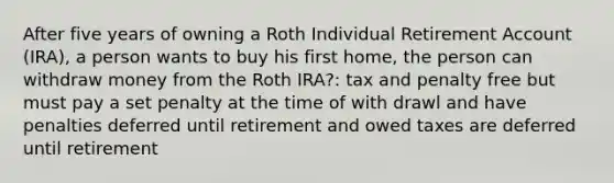 After five years of owning a Roth Individual Retirement Account (IRA), a person wants to buy his first home, the person can withdraw money from the Roth IRA?: tax and penalty free but must pay a set penalty at the time of with drawl and have penalties deferred until retirement and owed taxes are deferred until retirement