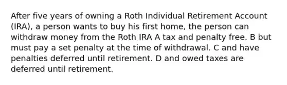 After five years of owning a Roth Individual Retirement Account (IRA), a person wants to buy his first home, the person can withdraw money from the Roth IRA A tax and penalty free. B but must pay a set penalty at the time of withdrawal. C and have penalties deferred until retirement. D and owed taxes are deferred until retirement.