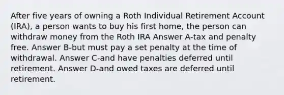 After five years of owning a Roth Individual Retirement Account (IRA), a person wants to buy his first home, the person can withdraw money from the Roth IRA Answer A-tax and penalty free. Answer B-but must pay a set penalty at the time of withdrawal. Answer C-and have penalties deferred until retirement. Answer D-and owed taxes are deferred until retirement.