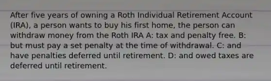 After five years of owning a Roth Individual Retirement Account (IRA), a person wants to buy his first home, the person can withdraw money from the Roth IRA A: tax and penalty free. B: but must pay a set penalty at the time of withdrawal. C: and have penalties deferred until retirement. D: and owed taxes are deferred until retirement.