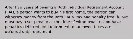 After five years of owning a Roth Individual Retirement Account (IRA), a person wants to buy his first home, the person can withdraw money from the Roth IRA a. tax and penalty free. b. but must pay a set penalty at the time of withdrawal. c. and have penalties deferred until retirement. d. an owed taxes are deferred until retirement.