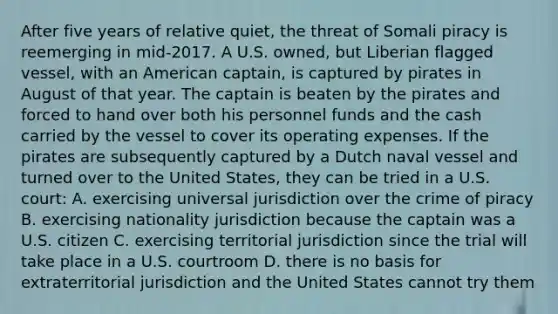 After five years of relative quiet, the threat of Somali piracy is reemerging in mid-2017. A U.S. owned, but Liberian flagged vessel, with an American captain, is captured by pirates in August of that year. The captain is beaten by the pirates and forced to hand over both his personnel funds and the cash carried by the vessel to cover its operating expenses. If the pirates are subsequently captured by a Dutch naval vessel and turned over to the United States, they can be tried in a U.S. court: A. exercising universal jurisdiction over the crime of piracy B. exercising nationality jurisdiction because the captain was a U.S. citizen C. exercising territorial jurisdiction since the trial will take place in a U.S. courtroom D. there is no basis for extraterritorial jurisdiction and the United States cannot try them