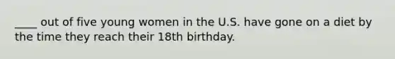 ____ out of five young women in the U.S. have gone on a diet by the time they reach their 18th birthday.