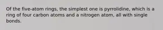 Of the five-atom rings, the simplest one is pyrrolidine, which is a ring of four carbon atoms and a nitrogen atom, all with single bonds.