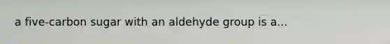 a five-carbon sugar with an aldehyde group is a...