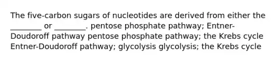 The five-carbon sugars of nucleotides are derived from either the ________ or ________. pentose phosphate pathway; Entner-Doudoroff pathway pentose phosphate pathway; the Krebs cycle Entner-Doudoroff pathway; glycolysis glycolysis; the Krebs cycle