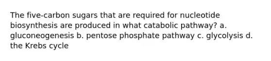 The five-carbon sugars that are required for nucleotide biosynthesis are produced in what catabolic pathway? a. gluconeogenesis b. pentose phosphate pathway c. glycolysis d. the Krebs cycle