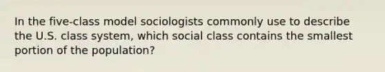 In the five-class model sociologists commonly use to describe the U.S. class system, which social class contains the smallest portion of the population?