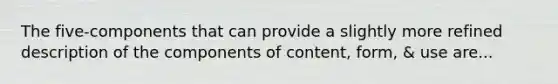 The five-components that can provide a slightly more refined description of the components of content, form, & use are...