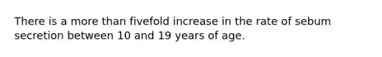 There is a more than fivefold increase in the rate of sebum secretion between 10 and 19 years of age.