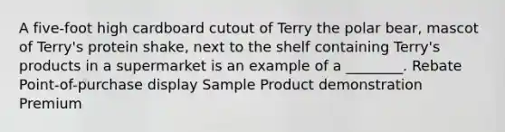 A five-foot high cardboard cutout of Terry the polar bear, mascot of Terry's protein shake, next to the shelf containing Terry's products in a supermarket is an example of a ________. Rebate Point-of-purchase display Sample Product demonstration Premium