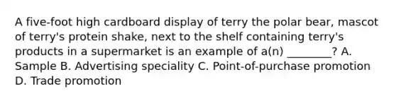 A five-foot high cardboard display of terry the polar bear, mascot of terry's protein shake, next to the shelf containing terry's products in a supermarket is an example of a(n) ________? A. Sample B. Advertising speciality C. Point-of-purchase promotion D. Trade promotion