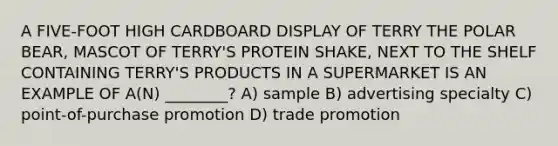 A FIVE-FOOT HIGH CARDBOARD DISPLAY OF TERRY THE POLAR BEAR, MASCOT OF TERRY'S PROTEIN SHAKE, NEXT TO THE SHELF CONTAINING TERRY'S PRODUCTS IN A SUPERMARKET IS AN EXAMPLE OF A(N) ________? A) sample B) advertising specialty C) point-of-purchase promotion D) trade promotion