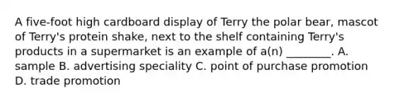 A five-foot high cardboard display of Terry the polar bear, mascot of Terry's protein shake, next to the shelf containing Terry's products in a supermarket is an example of a(n) ________. A. sample B. advertising speciality C. point of purchase promotion D. trade promotion