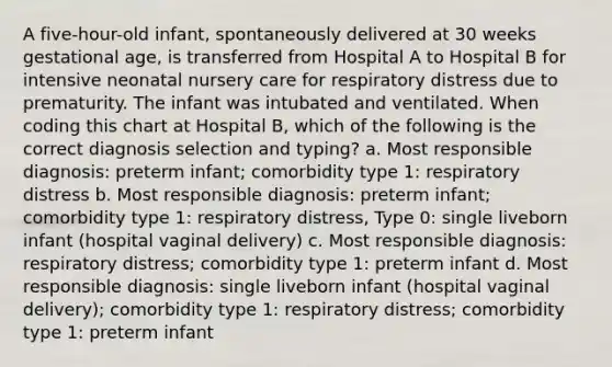 A five-hour-old infant, spontaneously delivered at 30 weeks gestational age, is transferred from Hospital A to Hospital B for intensive neonatal nursery care for respiratory distress due to prematurity. The infant was intubated and ventilated. When coding this chart at Hospital B, which of the following is the correct diagnosis selection and typing? a. Most responsible diagnosis: preterm infant; comorbidity type 1: respiratory distress b. Most responsible diagnosis: preterm infant; comorbidity type 1: respiratory distress, Type 0: single liveborn infant (hospital vaginal delivery) c. Most responsible diagnosis: respiratory distress; comorbidity type 1: preterm infant d. Most responsible diagnosis: single liveborn infant (hospital vaginal delivery); comorbidity type 1: respiratory distress; comorbidity type 1: preterm infant