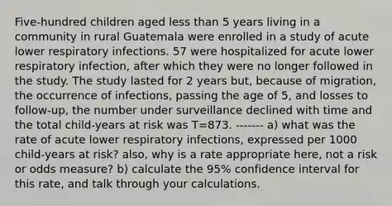 Five-hundred children aged less than 5 years living in a community in rural Guatemala were enrolled in a study of acute lower respiratory infections. 57 were hospitalized for acute lower respiratory infection, after which they were no longer followed in the study. The study lasted for 2 years but, because of migration, the occurrence of infections, passing the age of 5, and losses to follow-up, the number under surveillance declined with time and the total child-years at risk was T=873. ------- a) what was the rate of acute lower respiratory infections, expressed per 1000 child-years at risk? also, why is a rate appropriate here, not a risk or odds measure? b) calculate the 95% confidence interval for this rate, and talk through your calculations.