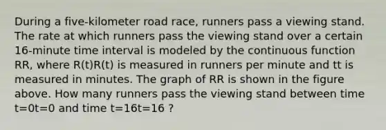 During a five-kilometer road race, runners pass a viewing stand. The rate at which runners pass the viewing stand over a certain 16-minute time interval is modeled by the continuous function RR, where R(t)R(t) is measured in runners per minute and tt is measured in minutes. The graph of RR is shown in the figure above. How many runners pass the viewing stand between time t=0t=0 and time t=16t=16 ?